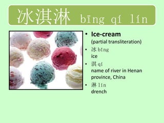 冰淇淋   bīng qí lín
      • Ice-cream
        (partial transliteration)
      • 冰 bīng
        ice
      • 淇 qí
        name of river in Henan
        province, China
      • 淋 lín
        drench
 
