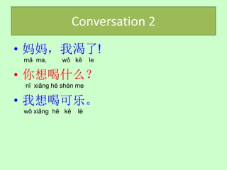 Conversation 2
• 妈妈，我渴了!
 mā ma,     wǒ kě       le

• 你想喝什么？
 nǐ xiǎng hē shén me

• 我想喝可乐。
 wǒ xiǎng hē kě    lè
 