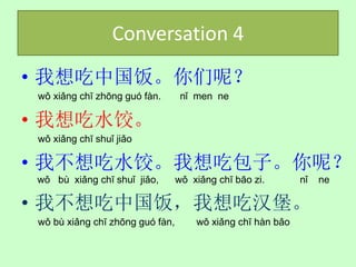 Conversation 4
• 我想吃中国饭。你们呢？
 wǒ xiǎng chī zhōng guó fàn.       nǐ men ne

• 我想吃水饺。
 wǒ xiǎng chī shuǐ jiǎo

• 我不想吃水饺。我想吃包子。你呢？
wǒ bù xiǎng chī shuǐ jiǎo,        wǒ xiǎng chī bāo zi.       nǐ   ne

• 我不想吃中国饭，我想吃汉堡。
 wǒ bù xiǎng chī zhōng guó fàn,       wǒ xiǎng chī hàn bǎo
 