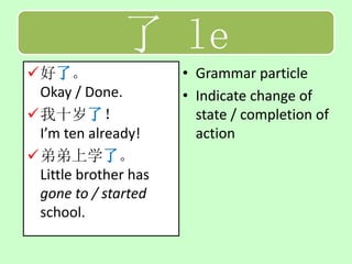 了 le
好了。                  • Grammar particle
 Okay / Done.         • Indicate change of
我十岁了！                  state / completion of
 I’m ten already!       action
弟弟上学了。
 Little brother has
 gone to / started
 school.
 