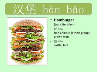 汉堡 hàn bǎo
     • Hamburger
       (transliteration)
     • 汉 hàn
       Han Chinese (ethnic group);
       grown man
     • 堡 bǎo
       castle; fort
 