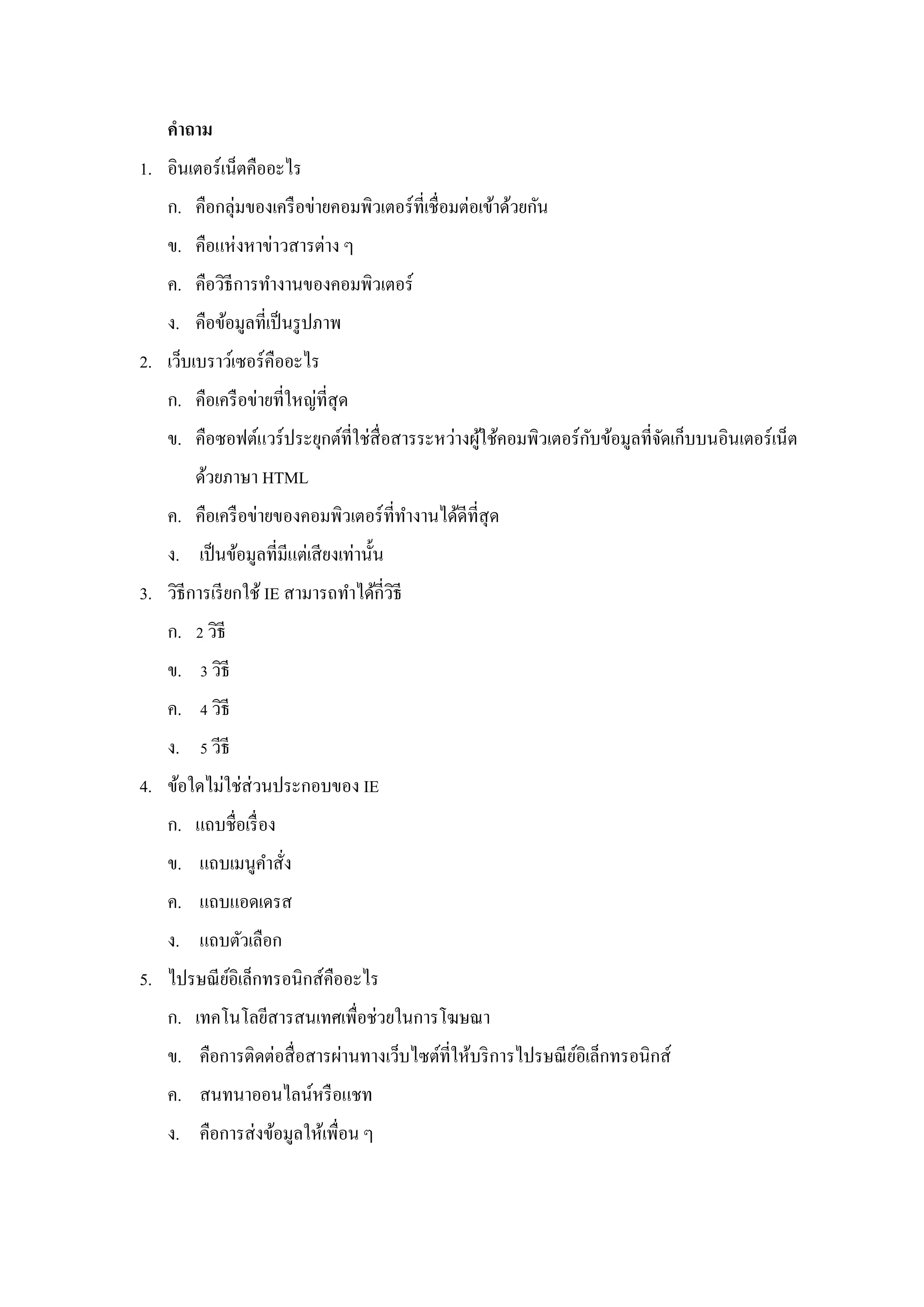 คาถาม
1. อินเตอร์เน็ตคืออะไร
    ก. คือกลุ่มของเครื อข่ายคอมพิวเตอร์ ที่เชื่ อมต่อเข้าด้วยกัน
    ข. คือแห่งหาข่าวสารต่าง ๆ
    ค. คือวิธีการทางานของคอมพิวเตอร์
    ง. คือข้อมูลที่เป็ นรู ปภาพ
2. เว็บเบราว์เซอร์คืออะไร
    ก. คือเครื อข่ายที่ใหญ่ที่สุด
                                                  ้               ั
    ข. คือซอฟต์แวร์ ประยุกต์ที่ใช่สื่อสารระหว่างผูใช้คอมพิวเตอร์ กบข้อมูลที่จดเก็บบนอินเตอร์ เน็ต
                                                                             ั
        ด้วยภาษา HTML
    ค. คือเครื อข่ายของคอมพิวเตอร์ ที่ทางานได้ดีที่สุด
    ง. เป็ นข้อมูลที่มีแต่เสี ยงเท่านั้น
3. วิธีการเรี ยกใช้ IE สามารถทาได้กี่วธี
                                      ิ
    ก. 2 วิธี
    ข. 3 วิธี
    ค. 4 วิธี
    ง. 5 วีธี
4. ข้อใดไม่ใช่ส่วนประกอบของ IE
    ก. แถบชื่อเรื่ อง
    ข. แถบเมนูคาสัง
                  ่
    ค. แถบแอดเดรส
    ง. แถบตัวเลือก
5. ไปรษณี ยอิเล็กทรอนิกส์คืออะไร
           ์
    ก. เทคโนโลยีสารสนเทศเพื่อช่วยในการโฆษณา
    ข. คือการติดต่อสื่ อสารผ่านทางเว็บไซต์ที่ให้บริ การไปรษณี ยอิเล็กทรอนิกส์
                                                               ์
    ค. สนทนาออนไลน์หรื อแชท
    ง. คือการส่ งข้อมูลให้เพื่อน ๆ
 
