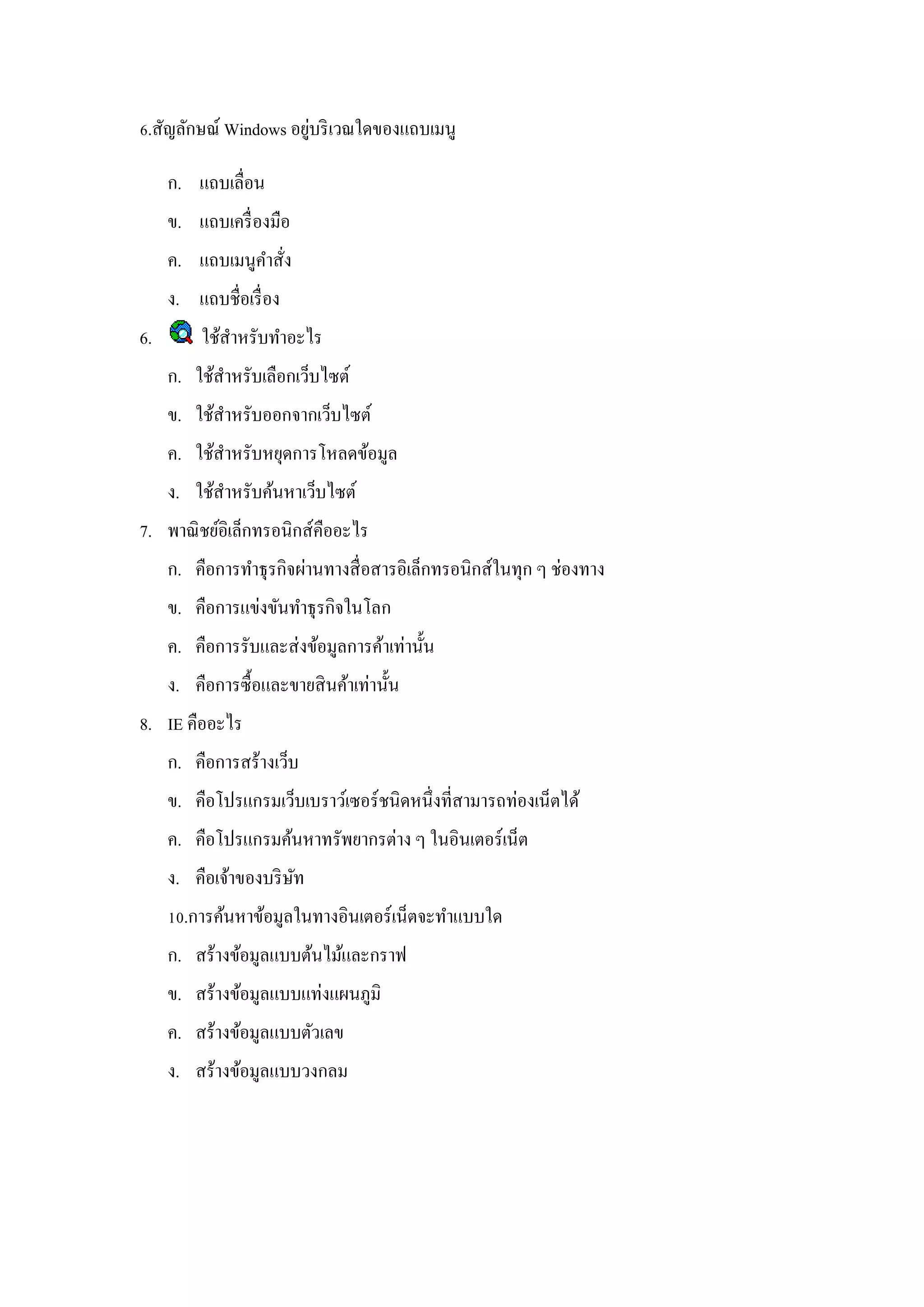่
6.สัญลักษณ์ Windows อยูบริ เวณใดของแถบเมนู

     ก. แถบเลื่อน
     ข. แถบเครื่ องมือ
     ค. แถบเมนูคาสัง
                   ่
     ง. แถบชื่อเรื่ อง
6.        ใช้สาหรับทาอะไร
     ก. ใช้สาหรับเลือกเว็บไซต์
     ข. ใช้สาหรับออกจากเว็บไซต์
     ค. ใช้สาหรับหยุดการโหลดข้อมูล
     ง. ใช้สาหรับค้นหาเว็บไซต์
7. พาณิ ชย์อิเล็กทรอนิกส์คืออะไร
     ก. คือการทาธุ รกิจผ่านทางสื่ อสารอิเล็กทรอนิกส์ในทุก ๆ ช่องทาง
     ข. คือการแข่งขันทาธุ รกิจในโลก
     ค. คือการรับและส่ งข้อมูลการค้าเท่านั้น
     ง. คือการซื้ อและขายสิ นค้าเท่านั้น
8. IE คืออะไร
     ก. คือการสร้างเว็บ
     ข. คือโปรแกรมเว็บเบราว์เซอร์ ชนิดหนึ่งที่สามารถท่องเน็ตได้
     ค. คือโปรแกรมค้นหาทรัพยากรต่าง ๆ ในอินเตอร์ เน็ต
     ง. คือเจ้าของบริ ษท
                       ั
     10.การค้นหาข้อมูลในทางอินเตอร์ เน็ตจะทาแบบใด
     ก. สร้างข้อมูลแบบต้นไม้และกราฟ
     ข. สร้างข้อมูลแบบแท่งแผนภูมิ
     ค. สร้างข้อมูลแบบตัวเลข
     ง. สร้างข้อมูลแบบวงกลม
 