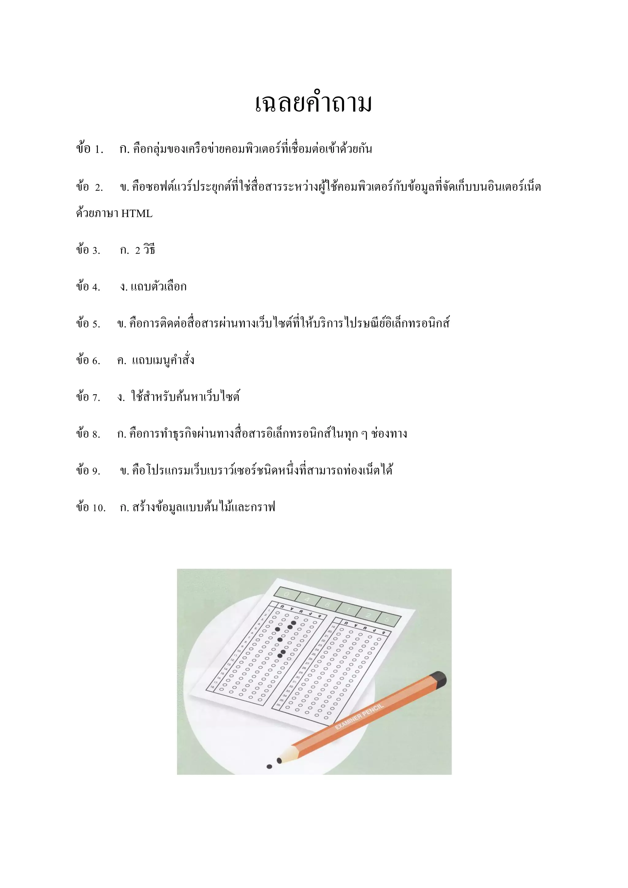 เฉลยคาถาม
ข้อ 1. ก. คือกลุ่มของเครื อข่ายคอมพิวเตอร์ที่เชื่อมต่อเข้าด้วยกัน
                                                     ้               ั
ข้อ 2. ข. คือซอฟต์แวร์ ประยุกต์ที่ใช่สื่อสารระหว่างผูใช้คอมพิวเตอร์ กบข้อมูลที่จดเก็บบนอินเตอร์ เน็ต
                                                                                ั
ด้วยภาษา HTML

ข้อ 3.   ก. 2 วิธี

ข้อ 4.   ง. แถบตัวเลือก

ข้อ 5. ข. คือการติดต่อสื่ อสารผ่านทางเว็บไซต์ที่ให้บริ การไปรษณี ยอิเล็กทรอนิกส์
                                                                  ์

ข้อ 6. ค. แถบเมนูคาสั่ง

ข้อ 7. ง. ใช้สาหรับค้นหาเว็บไซต์

ข้อ 8. ก. คือการทาธุ รกิจผ่านทางสื่ อสารอิเล็กทรอนิกส์ในทุก ๆ ช่องทาง

ข้อ 9.   ข. คือโปรแกรมเว็บเบราว์เซอร์ ชนิดหนึ่งที่สามารถท่องเน็ตได้

ข้อ 10. ก. สร้างข้อมูลแบบต้นไม้และกราฟ
 