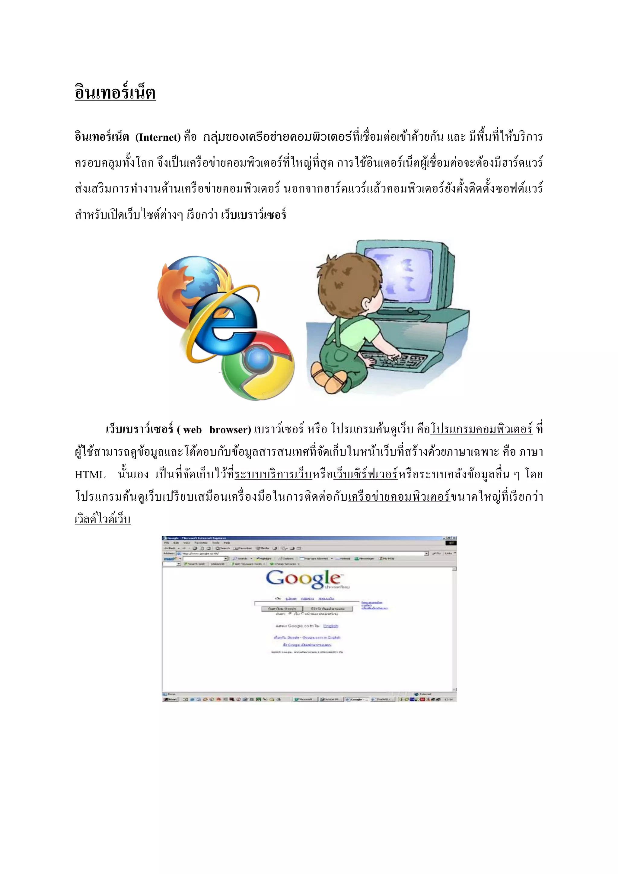 อินเทอร์ เน็ต
อินเทอร์ เน็ต (Internet) คือ กลุ่มของเครือข่ายคอมพิวเตอร์ที่เชื่ อมต่อเข้าด้วยกัน และ มีพ้ืนที่ให้บริ การ
ครอบคลุมทั้งโลก จึงเป็ นเครื อข่ายคอมพิวเตอร์ ที่ใหญ่ที่สุด การใช้อินเตอร์ เน็ตผูเ้ ชื่ อมต่อจะต้องมีฮาร์ ดแวร์
ส่ งเสริ มการทางานด้านเครื อข่ายคอมพิวเตอร์ นอกจากฮาร์ ดแวร์ แล้วคอมพิวเตอร์ ยงตั้งติดตั้งซอฟต์แวร์
                                                                              ั
                    ่
สาหรับเปิ ดเว็บไซต์ตางๆ เรี ยกว่า เว็บเบราว์เซอร์




        เว็บเบราว์ เซอร์ ( web browser) เบราว์เซอร์ หรื อ โปรแกรมค้นดูเว็บ คือโปรแกรมคอมพิวเตอร์ ที่
ผูใช้สามารถดูขอมูลและโต้ตอบกับข้อมูลสารสนเทศที่จดเก็บในหน้าเว็บที่สร้างด้วยภาษาเฉพาะ คือ ภาษา
  ้             ้                                        ั
HTML นั้นเอง เป็ นที่ จดเก็ บไว้ที่ระบบบริ การเว็บ หรื อเว็บเซิ ร์ฟเวอร์ หรื อระบบคลังข้อมูล อื่น ๆ โดย
                            ั
โปรแกรมค้น ดู เว็บ เปรี ย บเสมื อนเครื่ องมื อในการติ ด ต่ อกับ เครื อ ข่ า ยคอมพิ วเตอร์ ข นาดใหญ่ ที่ เรี ย กว่า
เวิลด์ไวด์เว็บ
 