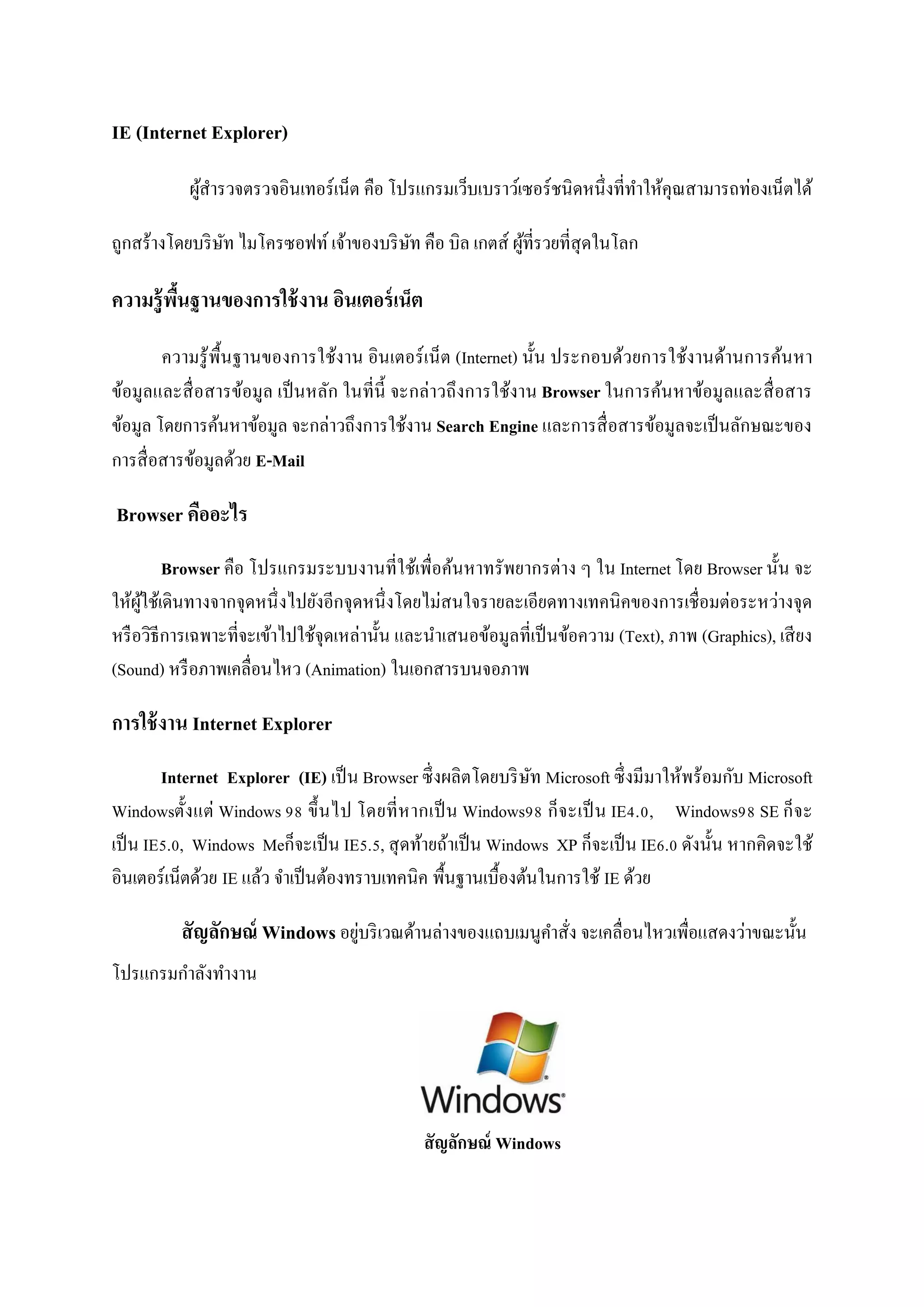 IE (Internet Explorer)

           ผูสารวจตรวจอินเทอร์เน็ต คือ โปรแกรมเว็บเบราว์เซอร์ ชนิ ดหนึ่งที่ทาให้คุณสามารถท่องเน็ตได้
             ้

ถูกสร้างโดยบริ ษท ไมโครซอฟท์ เจ้าของบริ ษท คือ บิล เกตส์ ผูที่รวยที่สุดในโลก
                ั                        ั                 ้

ความรู้ พนฐานของการใช้ งาน อินเตอร์ เน็ต
         ื้

        ความรู ้ พ้ืนฐานของการใช้งาน อินเตอร์ เน็ ต (Internet) นั้น ประกอบด้วยการใช้งานด้านการค้นหา
ข้อมูลและสื่ อสารข้อมูล เป็ นหลัก ในที่น้ ี จะกล่าวถึ งการใช้งาน Browser ในการค้นหาข้อมูลและสื่ อสาร
ข้อมูล โดยการค้นหาข้อมูล จะกล่าวถึงการใช้งาน Search Engine และการสื่ อสารข้อมูลจะเป็ นลักษณะของ
การสื่ อสารข้อมูลด้วย E-Mail

Browser คืออะไร
         Browser คือ โปรแกรมระบบงานที่ใช้เพื่อค้นหาทรัพยากรต่าง ๆ ใน Internet โดย Browser นั้น จะ
ให้ผใช้เดินทางจากจุดหนึ่ งไปยังอีกจุดหนึ่ งโดยไม่สนใจรายละเอียดทางเทคนิ คของการเชื่ อมต่อระหว่างจุด
     ู้
หรื อวิธีการเฉพาะที่จะเข้าไปใช้จุดเหล่านั้น และนาเสนอข้อมูลที่เป็ นข้อความ (Text), ภาพ (Graphics), เสี ยง
(Sound) หรื อภาพเคลื่อนไหว (Animation) ในเอกสารบนจอภาพ

การใช้ งาน Internet Explorer
        Internet Explorer (IE) เป็ น Browser ซึ่ งผลิตโดยบริ ษท Microsoft ซึ่ งมีมาให้พร้อมกับ Microsoft
                                                              ั
Windowsตั้ ง แต่ Windows 98 ขึ้ นไป โดยที่ ห ากเป็ น Windows98 ก็ จ ะเป็ น IE4.0, Windows98 SE ก็ จ ะ
เป็ น IE5.0, Windows Meก็จะเป็ น IE5.5, สุ ดท้ายถ้าเป็ น Windows XP ก็จะเป็ น IE6.0 ดังนั้น หากคิดจะใช้
อินเตอร์เน็ตด้วย IE แล้ว จาเป็ นต้องทราบเทคนิค พื้นฐานเบื้องต้นในการใช้ IE ด้วย

          สั ญลักษณ์ Windows อยูบริ เวณด้านล่างของแถบเมนูคาสั่ง จะเคลื่อนไหวเพื่อแสดงว่าขณะนั้น
                                ่
โปรแกรมกาลังทางาน




                                              สั ญลักษณ์ Windows
 