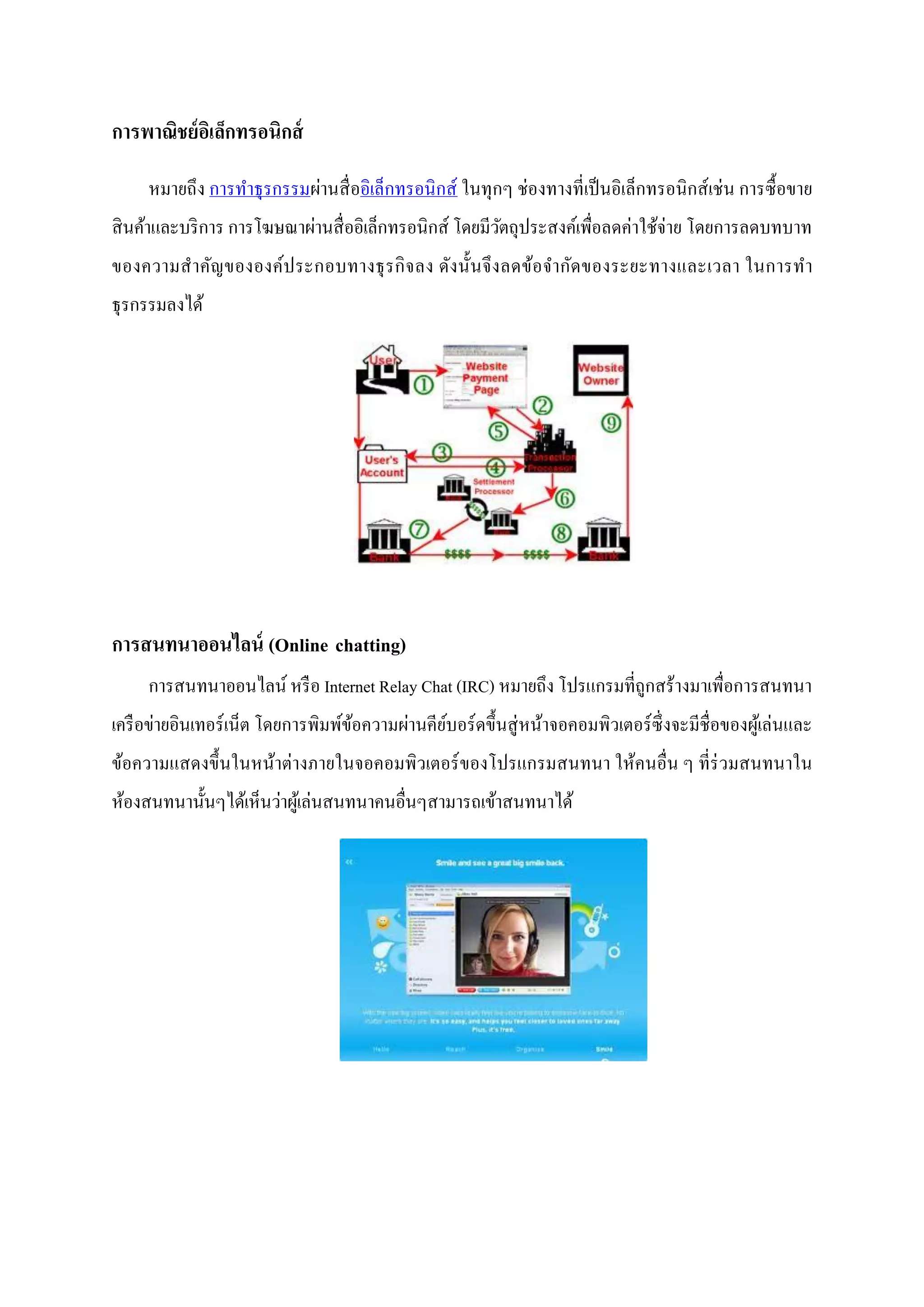 การพาณิชย์ อเิ ล็กทรอนิกส์

     หมายถึง การทาธุ รกรรมผ่านสื่ ออิเล็กทรอนิ กส์ ในทุกๆ ช่องทางที่เป็ นอิเล็กทรอนิ กส์ เช่ น การซื้ อขาย
สิ นค้าและบริ การ การโฆษณาผ่านสื่ ออิเล็กทรอนิกส์ โดยมีวตถุประสงค์เพื่อลดค่าใช้จ่าย โดยการลดบทบาท
                                                        ั
ของความส าคัญขององค์ป ระกอบทางธุ รกิ จลง ดัง นั้นจึ ง ลดข้อจากัดของระยะทางและเวลา ในการท า
ธุรกรรมลงได้




การสนทนาออนไลน์ (Online chatting)
     การสนทนาออนไลน์ หรื อ Internet Relay Chat (IRC) หมายถึง โปรแกรมที่ถูกสร้างมาเพื่อการสนทนา
เครื อข่ายอินเทอร์ เน็ต โดยการพิมพ์ขอความผ่านคียบอร์ ดขึ้นสู่ หน้าจอคอมพิวเตอร์ ซ่ ึ งจะมีชื่อของผูเ้ ล่นและ
                                    ้           ์
ข้อความแสดงขึ้นในหน้าต่างภายในจอคอมพิวเตอร์ ของโปรแกรมสนทนา ให้คนอื่น ๆ ที่ร่วมสนทนาใน
ห้องสนทนานั้นๆได้เห็นว่าผูเ้ ล่นสนทนาคนอื่นๆสามารถเข้าสนทนาได้
 