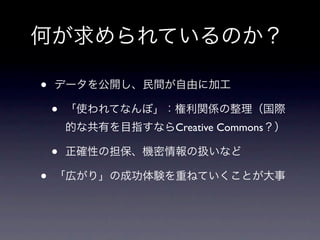 何が求められているのか？

•   データを公開し、民間が自由に加工

    •   「使われてなんぼ」：権利関係の整理（国際
        的な共有を目指すならCreative Commons？）

    •   正確性の担保、機密情報の扱いなど

•   「広がり」の成功体験を重ねていくことが大事
 