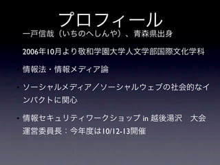 プロフィール
• 一戸信哉（いちのへしんや）、青森県出身

• 2006年10月より敬和学園大学人文学部国際文化学科

• 情報法・情報メディア論

• ソーシャルメディア／ソーシャルウェブの社会的なイ
ンパクトに関心

• 情報セキュリティワークショップ in 越後湯沢 大会
運営委員長：今年度は10/12-13開催
 