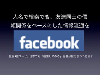 人名で検索でき、友達同士の信
頼関係をベースにした情報流通を




世界9億ユーザ。日本でも「検索してみる」習慣が根付きつつある？
 