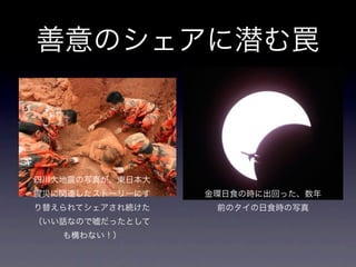 善意のシェアに潜む罠



四川大地震の写真が、東日本大
震災に関連したストーリーにす   金環日食の時に出回った、数年
り替えられてシェアされ続けた    前のタイの日食時の写真
（いい話なので嘘だったとして
   も構わない！）
 