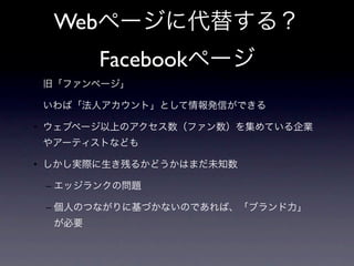 Webページに代替する？
        Facebookページ
• 旧「ファンページ」

• いわば「法人アカウント」として情報発信ができる

• ウェブページ以上のアクセス数（ファン数）を集めている企業
 やアーティストなども

• しかし実際に生き残るかどうかはまだ未知数

 – エッジランクの問題

 – 個人のつながりに基づかないのであれば、「ブランド力」
  が必要
 