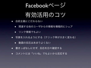 Facebookページ
          有効活用のコツ
•   自前主義にこだわらない

    •   関連する他のユーザからの情報を積極的にシェア

    •   リンク情報でもよい

•   写真を入れるようにする（クリック率が大きく変わる）

    •   動画の反応はあまりよくない

•   書きっぱなしにせず、反応を日々確認する

•   コメントには「いいね」でもよいから反応する
 