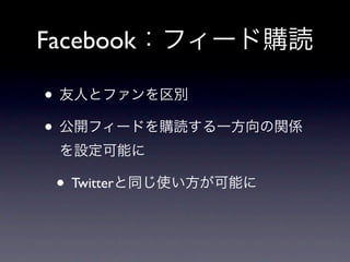 Facebook：フィード購読

• 友人とファンを区別
• 公開フィードを購読する一方向の関係
 を設定可能に

 • Twitterと同じ使い方が可能に
 