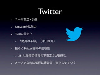 Twitter
•   ユーザ数２−３億

•   Retweetの拡散力

•   Twitter革命？

    •   「動員の革命」（津田大介）

•   揺らぐTwitter情報の信頼性

    •   311以後匿名情報の不安定さが顕著に

•   オープンなのに気軽に書ける：炎上しやすい？
 