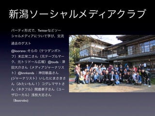 新潟ソーシャルメディアクラブ
• パーティ形式で、Twitterなどソー
 シャルメディアについて学び、交流

• 過去のゲスト 

• @ksorano :そらの（ケツダンポト
 フ）末広栄二さん（元テーブルマー
 ク、元トリドール広報）@tsuda：津
 田大介さん（メディアジャーナリス
 ト）@knnkanda ：神田敏晶さん
 (ジャーナリスト）いしたにまさきさ
 ん（みたいもん！）コグレマサトさ
 ん（ネタフル）閑歳孝子さん（ユー
 ザローカル）浅枝大志さん
 （Beatrobo)
 