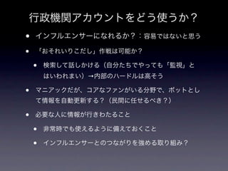 行政機関アカウントをどう使うか？
•   インフルエンサーになれるか？：容易ではないと思う

•   「おそれいりこだし」作戦は可能か？

    •   検索して話しかける（自分たちでやっても「監視」と
        はいわれまい）→内部のハードルは高そう

•   マニアックだが、コアなファンがいる分野で、ボットとし
    て情報を自動更新する？（民間に任せるべき？）

•   必要な人に情報が行きわたること

    •   非常時でも使えるように備えておくこと

    •   インフルエンサーとのつながりを強める取り組み？
 
