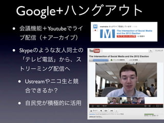 Google+ハングアウト
•   会議機能＋Youtubeでライ
    ブ配信（＋アーカイブ）

•   Skypeのような友人同士の
    「テレビ電話」から、ス
    トリーミング配信へ

    •   Ustreamやニコ生と競
        合できるか？

    •   自民党が積極的に活用
 