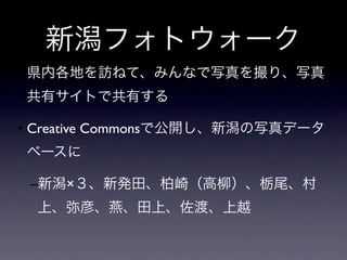 新潟フォトウォーク
• 県内各地を訪ねて、みんなで写真を撮り、写真
共有サイトで共有する

• Creative Commonsで公開し、新潟の写真データ
ベースに

 –新潟×３、新発田、柏崎（高柳）、栃尾、村
 上、弥彦、燕、田上、佐渡、上越
 