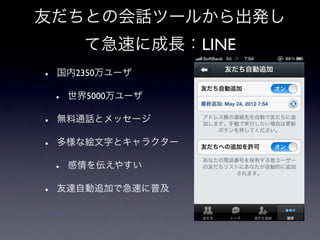 友だちとの会話ツールから出発し
          て急速に成長：LINE
•   国内2350万ユーザ

    •   世界5000万ユーザ

•   無料通話とメッセージ

•   多様な絵文字とキャラクター

    •   感情を伝えやすい

•   友達自動追加で急速に普及
 