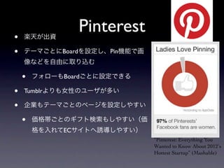 •   楽天が出資
                Pinterest
•   テーマごとにBoardを設定し、Pin機能で画
    像などを自由に取り込む

    •   フォローもBoardごとに設定できる

•   Tumblrよりも女性のユーザが多い

•   企業もテーマごとのページを設定しやすい

    •   価格帯ごとのギフト検索もしやすい（価
        格を入れてECサイトへ誘導しやすい）
                              “Pinterest: Everything You
                              Wanted to Know About 2012ʹ′s
                              Hottest Startup” (Mashable)
 