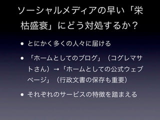 ソーシャルメディアの早い「栄
枯盛衰」にどう対処するか？

• とにかく多くの人々に届ける
• 「ホームとしてのブログ」（コグレマサ
 トさん）→「ホームとしての公式ウェブ
 ページ」（行政文書の保存も重要）

• それぞれのサービスの特徴を踏まえる
 