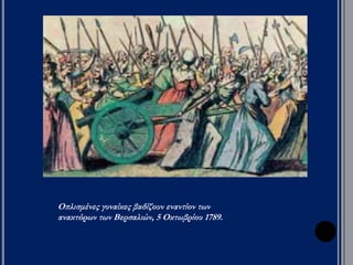 ▲ Σκίτσο (1790) με την π ορεία των γυναικών στις Βερσαλίες (π ροάστιο του 
Παρισιού, όπ ου ήταν το π αλάτι). Τον Οκτώβρη του 1789, οι κάτοικοι του 
Παρισιού, κυρίως γυναίκες, έκαναν μια μεγάλη π ορεία στις Βερσαλίες 
ζητώντας απ ό το βασιλιά ψωμί. Δεν ήταν η π ρώτη φορά π ου οι γυναίκες 
διαμαρτύρονταν για την τιμή του ψωμιού, μια και αυτές ψώνιζαν και γνώριζαν 
π ολύ καλά τις τιμές. Οι γυναίκες ανάγκασαν το βασιλιά να φύγει απ ό τις 
Βερσαλίες και να μείνει στο Παρίσι. Εκεί οι επ αναστάτες μπ ορούσαν να τον 
ελέγχουν καλύτερα. 
 