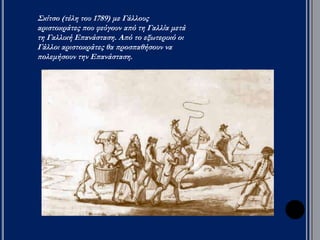 Διάκριση εξουσιών 
Έθνος 
κυρίαρχο 
Σ 
ύ 
ν 
τ 
α 
γ 
μ 
α 
Η 
Συντακτική 
ψήφισε 
(1791) το 
πρώτο 
σύνταγμα 
της Γαλλίας 
= συνταγματική 
μοναρχία. 
Η εκτελεστική εξουσία ανατέθηκε 
στον βασιλιά και σε έξι υπουργούς. 
Νομοθετικό σώμα ορίστηκε η 
Νομοθετική συνέλευση (Βουλή), 
μετά από εκλογές. Δικαίωμα ψήφου 
αναγνωρίστηκε μόνο σε όσους 
κατείχαν περιουσία και πλήρωναν 
φόρους. 
Η δικαστική εξουσία αφαιρέθηκε από 
τον βασιλιά και κηρύχθηκε 
ανεξάρτητη. 
Το έθνος 
ανακηρύχτηκε 
κυρίαρχο. 
 