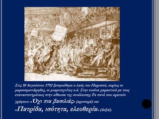 Οι Γιρονδίνοι: 
Μια πολεμική 
σύγκρουση θα 
συσπείρωνε τον 
λαό - ώθησαν 
στην κήρυξη 
πολέμου 
εναντίον της 
Αυστρίας και 
της Πρωσίας (20 
Απριλίου 1792). 
Οι πρώτες 
αποτυχίες του 
γαλλικού 
στρατού, η 
ύποπτη στάση 
του βασιλιά και 
η πείνα ώθησαν 
τα λαϊκά 
στρώματα σε 
επαναστατική 
δράση. 
Ο λαός του 
Παρισιού 
κατέλαβε τα 
ανάκτορα του 
Κεραμεικού (10 
Αυγούστου 
1792). Ο 
βασιλιάς 
κατέφυγε στη 
Νομοθετική που 
τον έθεσε υπό 
περιορισμό και 
ανέθεσε την 
εκτελεστική 
εξουσία σε 
συμβούλιο με 
επικεφαλής τον 
Δαντόν. 
 