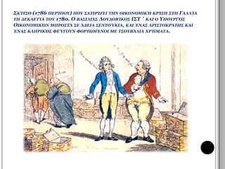 ΣΚΙΤΣΟ (1786 ΠΕΡΙΠΟΥ) ΠΟΥ ΣΑΤΙΡΙΖΕΙ ΤΗΝ ΟΙΚΟΝΟΜΙΚΗ ΚΡΙΣΗ ΣΤΗ ΓΑΛΛΙΑ 
ΤΗ ΔΕΚΑΕΤΙΑ ΤΟΥ 1780. Ο ΒΑΣΙΛΙΑΣ ΛΟΥΔΟΒΙΚΟΣ ΙΣΤ ΄ ΚΑΙ Ο ΥΠΟΥΡΓΟΣ 
ΟΙΚΟΝΟΜΙΚΩΝ ΜΠΡΟΣΤΑ ΣΕ ΑΔΕΙΑ ΣΕΝΤΟΥΚΙΑ, ΚΑΙ ΕΝΑΣ ΑΡΙΣΤΟΚΡΑΤΗΣ ΚΑΙ 
ΕΝΑΣ ΚΛΗΡΙΚΟΣ ΦΕΥΓΟΥΝ ΦΟΡΤΩΜΕΝΟΙ ΜΕ ΤΣΟΥΒΑΛΙΑ ΧΡΗΜΑΤΑ. 
 