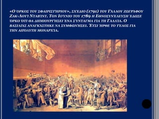 «Ο ΟΡΚΟΣ ΤΟΥ ΣΦΑΙΡΙΣΤΗΡΙΟΥ», ΣΧΕΔΙΟ (1791) ΤΟΥ ΓΑΛΛΟΥ ΖΩΓΡΑΦΟΥ 
ΖΑΚ-ΛΟΥΙ ΝΤΑΒΙΝΤ. ΤΟΝ ΙΟΥΝΙΟ ΤΟΥ 1789 Η ΕΘΝΟΣΥΝΕΛΕΥΣΗ ΕΔΩΣΕ 
ΟΡΚΟ ΟΤΙ ΘΑ ΔΗΜΙΟΥΡΓΗΣΕΙ ΕΝΑ ΣΥΝΤΑΓΜΑ ΓΙΑ ΤΗ ΓΑΛΛΙΑ. Ο ΒΑΣΙΛΙΑΣ 
ΑΝΑΓΚΑΣΤΗΚΕ ΝΑ ΣΥΜΦΩΝΗΣΕΙ. ΕΤΣΙ ΗΡΘΕ ΤΟ ΤΕΛΟΣ ΓΙΑ ΤΗΝ ΑΠΟΛΥΤΗ 
ΜΟΝΑΡΧΙΑ. 
 