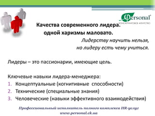 Качества современного лидера:
              одной харизмы маловато.
                                Лидерству научить нельзя,
                              но лидеру есть чему учиться.

Лидеры – это пассионарии, имеющие цель.

Ключевые навыки лидера-менеджера:
1. Концептуальные (когнитивные способности)
2. Технические (специальные знания)
3. Человеческие (навыки эффективного взаимодействия)
    Профессиональный исполнитель полного комплекса HR-услуг
                      www.personal.ck.ua
 