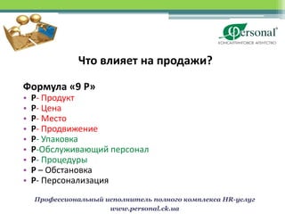 Что влияет на продажи?

Формула «9 Р»
•   Р- Продукт
•   Р- Цена
•   Р- Место
•   Р- Продвижение
•   Р- Упаковка
•   P-Обслуживающий персонал
•   Р- Процедуры
•   P – Обстановка
•   P- Персонализация
    Профессиональный исполнитель полного комплекса HR-услуг
                      www.personal.ck.ua
 