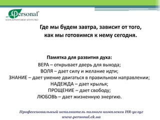 Где мы будем завтра, зависит от того,
               как мы готовимся к нему сегодня.


               Памятка для развития духа:
           ВЕРА – открывает дверь для выхода;
            ВОЛЯ – дает силу и желание идти;
ЗНАНИЕ – дает умение двигаться в правильном направлении;
                 НАДЕЖДА – дает крылья;
                ПРОЩЕНИЕ – дает свободу;
           ЛЮБОВЬ – дает жизненную энергию.

    Профессиональный исполнитель полного комплекса HR-услуг
                      www.personal.ck.ua
 