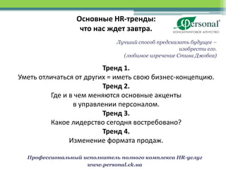 Основные HR-тренды:
                  что нас ждет завтра.
                              Лучший способ предсказать будущее –
                                                    изобрести его.
                                (любимое изречение Стива Джобса)

                         Тренд 1.
Уметь отличаться от других = иметь свою бизнес-концепцию.
                         Тренд 2.
         Где и в чем меняются основные акценты
                в управлении персоналом.
                         Тренд 3.
         Какое лидерство сегодня востребовано?
                         Тренд 4.
               Изменение формата продаж.

  Профессиональный исполнитель полного комплекса HR-услуг
                    www.personal.ck.ua
 