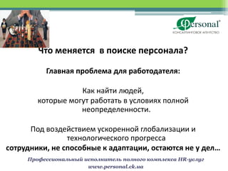 Что меняется в поиске персонала?

          Главная проблема для работодателя:

                   Как найти людей,
        которые могут работать в условиях полной
                   неопределенности.

      Под воздействием ускоренной глобализации и
                технологического прогресса
сотрудники, не способные к адаптации, остаются не у дел…
     Профессиональный исполнитель полного комплекса HR-услуг
                       www.personal.ck.ua
 