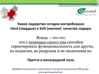 Какое лидерство сегодня востребовано:
Hard (твердые) и Soft (мягкие) качества лидера.

              Вождь – это тот,
     кто с помощью своего ума способен
гарантировать функциональность для других,
не подавляя, не разрушая и не захватывая их.

            Притча о виноградной лозе.

 Профессиональный исполнитель полного комплекса HR-услуг
                   www.personal.ck.ua
 