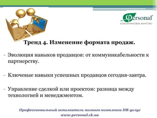 Тренд 4. Изменение формата продаж.

- Эволюция навыков продавцов: от коммуникабельности к
  партнерству.

- Ключевые навыки успешных продавцов сегодня-завтра.

- Управление сделкой или проектом: разница между
  технологией и менеджментом.

     Профессиональный исполнитель полного комплекса HR-услуг
                       www.personal.ck.ua
 