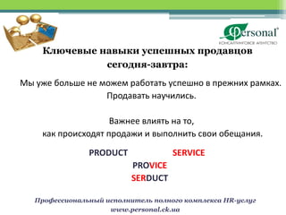 Ключевые навыки успешных продавцов
              сегодня-завтра:
Мы уже больше не можем работать успешно в прежних рамках.
                  Продавать научились.

                    Важнее влиять на то,
    как происходят продажи и выполнить свои обещания.

                PRODUCT              SERVICE
                           PROVICE
                           SERDUCT

   Профессиональный исполнитель полного комплекса HR-услуг
                     www.personal.ck.ua
 