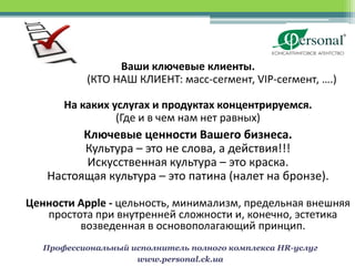 Ваши ключевые клиенты.
           (КТО НАШ КЛИЕНТ: масс-сегмент, VIP-сегмент, ….)

       На каких услугах и продуктах концентрируемся.
                 (Где и в чем нам нет равных)
         Ключевые ценности Вашего бизнеса.
         Культура – это не слова, а действия!!!
         Искусственная культура – это краска.
   Настоящая культура – это патина (налет на бронзе).

Ценности Apple - цельность, минимализм, предельная внешняя
   простота при внутренней сложности и, конечно, эстетика
         возведенная в основополагающий принцип.
   Профессиональный исполнитель полного комплекса HR-услуг
                     www.personal.ck.ua
 
