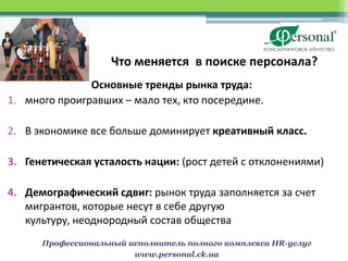Что меняется в поиске персонала?
               Основные тренды рынка труда:
1. много проигравших – мало тех, кто посередине.

2. В экономике все больше доминирует креативный класс.

3. Генетическая усталость нации: (рост детей с отклонениями)

4. Демографический сдвиг: рынок труда заполняется за счет
   мигрантов, которые несут в себе другую
   культуру, неоднородный состав общества
      Профессиональный исполнитель полного комплекса HR-услуг
                        www.personal.ck.ua
 