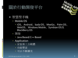 關於行動開發平台

 智慧型手機
      Mobile OS
        iOS、Android、bada OS、MeeGo、Palm OS、
         WebOS、Windows Mobile、Symbian OS及
         BlackBerry OS
      開發
        Java Based/ C++ Based
      Application
        安裝第三方軟體
        功能豐富
        可以不斷擴充
2012.IM.mgt.ncu.edu.tw/ 文孝義 方毓賢               7
 
