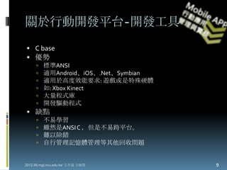 關於行動開發平台-開發工具
 C base
 優勢
        標準ANSI
        適用Android、iOS、.Net、Symbian
        適用於高度效能要求: 遊戲或是特殊硬體
        如: Xbox Kinect
        大量程式庫
        開發驅動程式
 缺點
        不易學習
        雖然是ANSI C ，但是不易跨平台。
        難以除錯
        自行管理記憶體管理等其他回收問題


2012.IM.mgt.ncu.edu.tw/ 文孝義 方毓賢       9
 