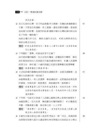 008   公民－歷屆試題全解


      度的改變。
 民主化後的台灣，各方利益愈趨多元複雜，各種社會運動層出         
  不窮，不管是反核運動、勞工運動，還是消費者運動，都曾經
  造成重大的影響。從激烈的社會運動中顯示台灣社會的政治具
  有下列那一種特徵？
  政治權力多元化     政治運作法治化   政治參與普及化
  政治理念自由化
  ：政治參與普及化：意指人人都可以參與，且很容易就
      可以參與到。
 下列關於「選舉」的敘述何者不正確？                   
  可使政權的輪替，有合法性的權威，政權能和平轉移       有
  助於督促政府向人民負起交代施政績效的責任       讓人民選擇
  政策方向   年滿二十歲的我國公民就有選舉權及被選舉權
  ：被選舉權至少要滿 23 歲。
 立法院政黨的黨團成員時常接見請願民眾，並接受請願書。這         
  顯示出政黨的那一項功能？
  推薦候選人，供人民選擇    組織政府，並對施政結果負責
  匯集、反映民意、服務選民     組織民眾，展現實力
  ：政黨要匯聚人民不同的利益與意見，向政府反映，同時
      也將政府施政理念傳達給人民，作為政府和人民之間溝
      通的橋樑。
 下列那一句話充分表達了人民關心國事且熱心參與的重要性？         
  國家興亡，匹夫有責    別讓你的權利睡著了    少數服從
  多數，多數尊重少數    法律之前，人人平等
  ：「國家興亡，匹夫有責」，這句話充分表達人民關心國
      事且熱心參與的重要性。
 劉先生報名參加公務人員高等考試一群「同志」到澳洲參         
  加雪梨同性戀大遊行遭退學的林同學提出行政訴訟小華以
 