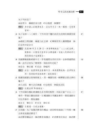 92 年公民試題全解    051



 為下列何者？
 信用卡    國民身分證     台胞證   護照
 ：身分證上記載著姓名、出生年月日、統一編號、父母等
      資料。
 為了追悼二二八事件，下列何者不屬於政府及民間的補償性措               
 施？
 總統公開道歉      建立紀念碑      舉辦世界人權博覽會   
 訂定和平紀念日
 ：民國 84 年 2 月 28 日，李登輝總統在「二二八紀念碑」
      揭幕時，以國家元首身分公開道歉，這道人民與政府之
      間的傷痕才逐漸癒合。
 我國積極推動務實外交，爭取國際友邦的支持，並參與國際組               
 織，此作法是為了實現那一項政府的功能？
 安全    正義   自由   福利
 ：安全：設置軍隊並推動外交，參與國際組織，並爭取友
      邦，從而能夠保族衛群、避免傷害。
 根據我國憲法與增修條文，那一機關有統一解釋憲法與法律的               
 權力？
 立法院    大法官會議     法務部   最高法院
 ：依憲法第 78 條規定。
 下列有關各種社會運動及其性質的配對，何組正確？五二○               
 事件－學運雛妓救援－女權運動美麗島事件－環保運動
 反杜邦事件－環保運動
           
 ：農運。政治運動。
 在我國，為了保護消費者的權益，政府特別通過了下列那一種               
 法律來保護消費者？
 消費者權益法      消費者保護法      消費者交易法   消費
 