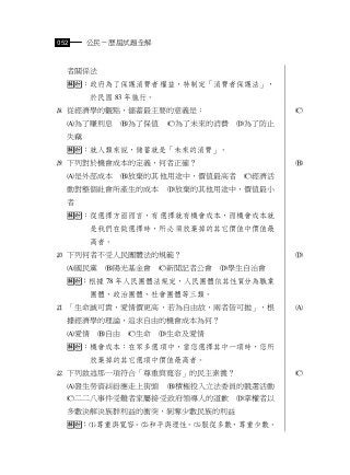 052    公民－歷屆試題全解


  者關係法
  ：政府為了保護消費者權益，特制定「消費者保護法」，
       於民國 83 年施行。
 從經濟學的觀點，儲蓄最主要的意義是：                      
  為了賺利息       為了保值   為了未來的消費   為了防止
  失竊
  ：就人類來說，儲蓄就是「未來的消費」。
 下列對於機會成本的定義，何者正確？                       
  是外部成本       放棄的其他用途中，價值最高者     經濟活
  動對整個社會所產生的成本         放棄的其他用途中，價值最小
  者
  ：從選擇方面而言，有選擇就有機會成本，而機會成本就
       是我們在做選擇時，所必須放棄掉的其它價值中價值最
       高者。
 下列何者不受人民團體法的規範？                         
  國民黨    陽光基金會     新聞記者公會   學生自治會
  ：根據 78 年人民團體法規定，人民團體依其性質分為職業
       團體、政治團體、社會團體等三類。
 「生命誠可貴，愛情價更高，若為自由故，兩者皆可拋」，根             
  據經濟學的理論，追求自由的機會成本為何？
  愛情    自由   生命   生命及愛情
  ：機會成本：在眾多選項中，當您選擇其中一項時，您所
       放棄掉的其它選項中價值最高者。
 下列敘述那一項符合「尊重與寬容」的民主素養？                  
  發生勞資糾紛應走上街頭         積極投入立法委員的競選活動
  二二八事件受難者家屬接受政府領導人的道歉           掌權者以
  多數決解決族群利益的衝突，剝奪少數民族的利益
  ：尊重與寬容。和平與理性。服從多數，尊重少數。
 