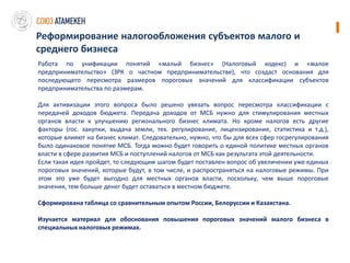 Реформирование налогообложения субъектов малого и
среднего бизнеса
Работа по унификации понятий «малый бизнес» (Налоговый кодекс) и «малое
предпринимательство» (ЗРК о частном предпринимательстве), что создаст основания для
последующего пересмотра размеров пороговых значений для классификации субъектов
предпринимательства по размерам.

Для активизации этого вопроса было решено увязать вопрос пересмотра классификации с
передачей доходов бюджета. Передача доходов от МСБ нужно для стимулирования местных
органов власти к улучшению регионального бизнес климата. Но кроме налогов есть другие
факторы (гос. закупки, выдача земли, тех. регулирование, лицензирование, статистика и т.д.),
которые влияют на бизнес климат. Следовательно, нужно, что бы для всех сфер госрегулирования
было одинаковое понятие МСБ. Тогда можно будет говорить о единой политике местных органов
власти в сфере развития МСБ и поступлений налогов от МСБ как результата этой деятельности.
Если такая идея пройдет, то следующим шагом будет поставлен вопрос об увеличении уже единых
пороговых значений, которые будут, в том числе, и распространяться на налоговые режимы. При
этом это уже будет выгодно для местных органов власти, поскольку, чем выше пороговые
значения, тем больше денег будет оставаться в местном бюджете.

Сформирована таблица со сравнительным опытом России, Белоруссии и Казахстана.

Изучается материал для обоснования повышения пороговых значений малого бизнеса в
специальных налоговых режимах.
 