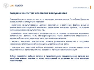 www. atamekenunion.kz


Создание института налоговых консультантов

Позиция Палаты по развитию института налоговых консультантов в Республике Казахстан
основывается на следующих подходах:
- налоговое консультирование должно развиваться в различных формах: решения
независимой апелляционной инстанции, разъяснения налоговых органов, заключения
частных налоговых консультантов и т.д.;
- понимание норм налогового законодательства и порядок исполнения налогового
обязательства должны быть стандартизированы через достижение стабильной и
адекватной интерпретации норм налогового законодательства;
- институт налоговых консультантов должен развиваться совместно с созданием
независимой апелляционной инстанции и укреплением его роли;
- контроль над качеством работы налоговых консультантов должно осуществлять
общественными организациями на основании принципа самоорганизации.


Сейчас проводятся рабочие встречи с представителями государственных органов для
выработки единого мнения по плану мероприятий по развитию института налоговых
консультантов.
 