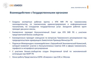 www. atamekenunion.kz


Взаимодействие с Государственными органами


•   Созданы экспертные рабочие группы с КТК МФ РК по таможенному
    законодательству, по таможенному администрированию и информационным
    технологиям, по стандартам государственных услуг. Заседания рабочих групп
    проходят два раза в месяц
•   Ежемесячно проходит Консультативный Совет при КТК МФ РК с участием
    представителей бизнес-сообщества
•   Ежеквартально проходят совещания по вопросам Таможенного регулирования под
    председательством курирующего Заместителя Премьер-Министра РК
•   Подписан Меморандум о взаимодействии с Евразийской Экономической Комиссией,
    который позволяет участие в Консультативных Советах ЕЭК в сферах таможенного,
    тарифного и нетарифного регулирования
•   С участием бизнес-сообщества создан Оперативный Штаб по экономической
    интеграции при МЭРТ РК
•   Начал работу Представитель НЭПК «Атамекен» при ЕЭК в г.Москва
 