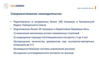www. atamekenunion.kz


Совершенствование законодательства

• Подготовлены и направлены более 140 поправок в Таможенный
  Кодекс Таможенного Союза
• Подготовлены более 34 поправок в Нормативно-Правовые Акты
  1) изменения механизма уплаты таможенных платежей
  2) сокращение периода посттаможенного контроля с 5 до 3 лет
  3)сокращение количества документов при экспортно-импортных
  операциях до 3-5
  4)совершенствование системы управления рисками
  5)создание интегрированного контроля на границе
 